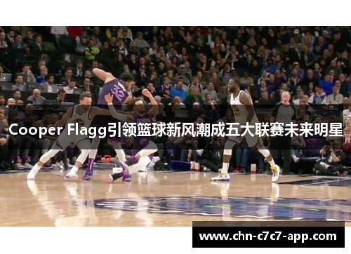 Cooper Flagg引领篮球新风潮成五大联赛未来明星